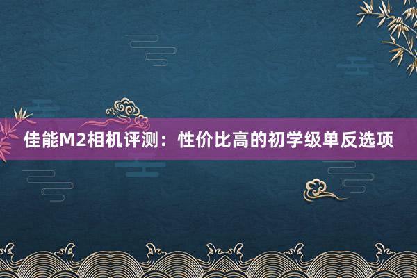 佳能M2相机评测：性价比高的初学级单反选项